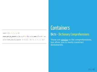 nums=[0,1,2,3,4]
even_num_to_square={x:x**2forxinnumsifx%2==0}
printeven_num_to_square #Prints"{0:0,2:4,4:16}"
Containers
Dicts - Dictionary Comprehensions
These are similar to list comprehensions,
but allow you to easily construct
dictionaries.
11 / 42
 