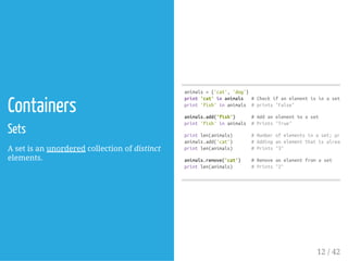 Containers
Sets
A set is an unordered collection of distinct
elements.
animals={'cat','dog'}
print'cat'inanimals #Checkifanelementisinaset;pr
print'fish'inanimals #prints"False"
animals.add('fish') #Addanelementtoaset
print'fish'inanimals #Prints"True"
printlen(animals) #Numberofelementsinaset;prints
animals.add('cat') #Addinganelementthatisalreadyi
printlen(animals) #Prints"3"
animals.remove('cat') #Removeanelementfromaset
printlen(animals) #Prints"2"
12 / 42
 