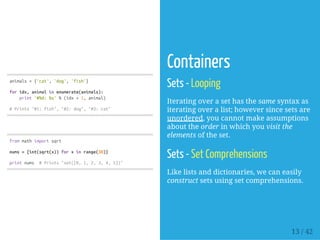 animals={'cat','dog','fish'}
foridx,animalinenumerate(animals):
print'#%d:%s'%(idx+1,animal)
#Prints"#1:fish","#2:dog","#3:cat"
frommathimportsqrt
nums={int(sqrt(x))forxinrange(30)}
printnums #Prints"set([0,1,2,3,4,5])"
Containers
Sets - Looping
Iterating over a set has the same syntax as
iterating over a list; however since sets are
unordered, you cannot make assumptions
about the order in which you visit the
elements of the set.
Sets - Set Comprehensions
Like lists and dictionaries, we can easily
construct sets using set comprehensions.
13 / 42
 