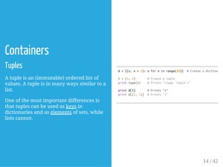 Containers
Tuples
A tuple is an (immutable) ordered list of
values. A tuple is in many ways similar to a
list.
One of the most important differences is
that tuples can be used as keys in
dictionaries and as elements of sets, while
lists cannot.
d={(x,x+1):xforxinrange(10)} #Createadictionary
t=(5,6) #Createatuple
printtype(t) #Prints"<type'tuple'>"
printd[t] #Prints"5"
printd[(1,2)] #Prints"1"
14 / 42
 