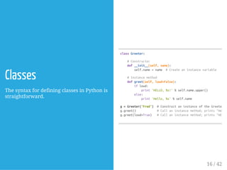 Classes
The syntax for defining classes in Python is
straightforward.
classGreeter:
#Constructor
def__init__(self,name):
self.name=name #Createaninstancevariable
#Instancemethod
defgreet(self,loud=False):
ifloud:
print'HELLO,%s!'%self.name.upper()
else:
print'Hello,%s'%self.name
g=Greeter('Fred') #ConstructaninstanceoftheGreetercl
g.greet() #Callaninstancemethod;prints"Hello,
g.greet(loud=True) #Callaninstancemethod;prints"HELLO,
16 / 42
 