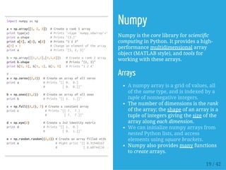 importnumpyasnp
a=np.array([1,2,3]) #Createarank1array
printtype(a) #Prints"<type'numpy.ndarray'>"
printa.shape #Prints"(3,)"
printa[0],a[1],a[2] #Prints"123"
a[0]=5 #Changeanelementofthearray
printa #Prints"[5,2,3]"
b=np.array([[1,2,3],[4,5,6]]) #Createarank2array
printb.shape #Prints"(2,3)"
printb[0,0],b[0,1],b[1,0] #Prints"124"
#-----
a=np.zeros((2,2)) #Createanarrayofallzeros
printa #Prints"[[0. 0.]
# [0. 0.]]"
b=np.ones((1,2)) #Createanarrayofallones
printb #Prints"[[1. 1.]]"
c=np.full((2,2),7)#Createaconstantarray
printc #Prints"[[7. 7.]
# [7. 7.]]"
d=np.eye(2) #Createa2x2identitymatrix
printd #Prints"[[1. 0.]
# [0. 1.]]"
e=np.random.random((2,2))#Createanarrayfilledwithrandomvalues
printe #Mightprint"[[0.91940167 0.08143941]
# [0.68744134 0.87236687]]"
Numpy
Numpy is the core library for scientific
computing in Python. It provides a high-
performance multidimensional array
object (MATLAB style), and tools for
working with these arrays.
Arrays
A numpy array is a grid of values, all
of the same type, and is indexed by a
tuple of nonnegative integers.
The number of dimensions is the rank
of the array; the shape of an array is a
tuple of integers giving the size of the
array along each dimension.
We can initialize numpy arrays from
nested Python lists, and access
elements using square brackets.
Numpy also provides many functions
to create arrays.
19 / 42
 