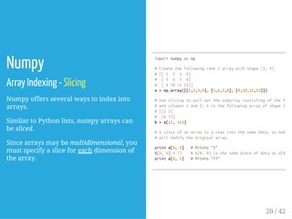 Numpy
Array Indexing - Slicing
Numpy offers several ways to index into
arrays.
Similar to Python lists, numpy arrays can
be sliced.
Since arrays may be multidimensional, you
must specify a slice for each dimension of
the array.
importnumpyasnp
#Createthefollowingrank2arraywithshape(3,4)
#[[1 2 3 4]
# [5 6 7 8]
# [9101112]]
a=np.array([[1,2,3,4],[5,6,7,8],[9,10,11,12]])
#Useslicingtopulloutthesubarrayconsistingofthefirst
#andcolumns1and2;bisthefollowingarrayofshape(2,2
#[[23]
# [67]]
b=a[:2,1:3]
#Asliceofanarrayisaviewintothesamedata,somodifyi
#willmodifytheoriginalarray.
printa[0,1] #Prints"2"
b[0,0]=77 #b[0,0]isthesamepieceofdataasa[0,1]
printa[0,1] #Prints"77"
20 / 42
 