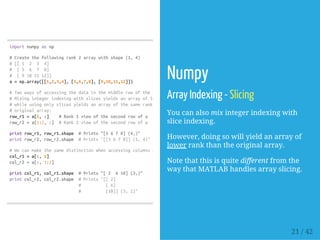 importnumpyasnp
#Createthefollowingrank2arraywithshape(3,4)
#[[1 2 3 4]
# [5 6 7 8]
# [9101112]]
a=np.array([[1,2,3,4],[5,6,7,8],[9,10,11,12]])
#Twowaysofaccessingthedatainthemiddlerowofthearray.
#Mixingintegerindexingwithslicesyieldsanarrayoflowerrank,
#whileusingonlyslicesyieldsanarrayofthesamerankasthe
#originalarray:
row_r1=a[1,:] #Rank1viewofthesecondrowofa
row_r2=a[1:2,:] #Rank2viewofthesecondrowofa
printrow_r1,row_r1.shape #Prints"[5678](4,)"
printrow_r2,row_r2.shape #Prints"[[5678]](1,4)"
#Wecanmakethesamedistinctionwhenaccessingcolumnsofanarray:
col_r1=a[:,1]
col_r2=a[:,1:2]
printcol_r1,col_r1.shape #Prints"[2 610](3,)"
printcol_r2,col_r2.shape #Prints"[[2]
# [6]
# [10]](3,1)"
Numpy
Array Indexing - Slicing
You can also mix integer indexing with
slice indexing.
However, doing so will yield an array of
lower rank than the original array.
Note that this is quite different from the
way that MATLAB handles array slicing.
21 / 42
 
