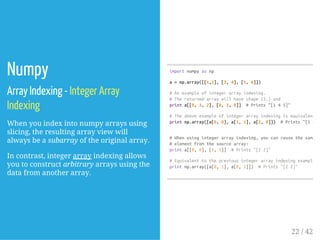 Numpy
Array Indexing - Integer Array
Indexing
When you index into numpy arrays using
slicing, the resulting array view will
always be a subarray of the original array.
In contrast, integer array indexing allows
you to construct arbitrary arrays using the
data from another array.
importnumpyasnp
a=np.array([[1,2],[3,4],[5,6]])
#Anexampleofintegerarrayindexing.
#Thereturnedarraywillhaveshape(3,)and
printa[[0,1,2],[0,1,0]] #Prints"[145]"
#Theaboveexampleofintegerarrayindexingisequivalentto
printnp.array([a[0,0],a[1,1],a[2,0]]) #Prints"[145]
#Whenusingintegerarrayindexing,youcanreusethesame
#elementfromthesourcearray:
printa[[0,0],[1,1]] #Prints"[22]"
#Equivalenttothepreviousintegerarrayindexingexample
printnp.array([a[0,1],a[0,1]]) #Prints"[22]"
22 / 42
 