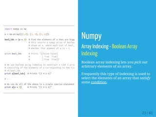 importnumpyasnp
a=np.array([[1,2],[3,4],[5,6]])
bool_idx=(a>2) #Findtheelementsofathatarebiggerthan2;
#thisreturnsanumpyarrayofBooleansofthesame
#shapeasa,whereeachslotofbool_idxtells
#whetherthatelementofais>2.
printbool_idx #Prints"[[FalseFalse]
# [True True]
# [True True]]"
#Weusebooleanarrayindexingtoconstructarank1array
#consistingoftheelementsofacorrespondingtotheTruevalues
#ofbool_idx
printa[bool_idx] #Prints"[3456]"
#---
#Wecandoalloftheaboveinasingleconcisestatement:
printa[a>2] #Prints"[3456]"
Numpy
Array Indexing - Boolean Array
Indexing
Boolean array indexing lets you pick out
arbitrary elements of an array.
Frequently this type of indexing is used to
select the elements of an array that satisfy
some condition.
23 / 42
 