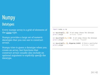 Numpy
Datatypes
Every numpy array is a grid of elements of
the same type.
Numpy provides a large set of numeric
datatypes that you can use to construct
arrays.
Numpy tries to guess a datatype when you
create an array, but functions that
construct arrays usually also include an
optional argument to explicitly specify the
datatype.
importnumpyasnp
x=np.array([1,2]) #Letnumpychoosethedatatype
printx.dtype #Prints"int64"
x=np.array([1.0,2.0]) #Letnumpychoosethedatatype
printx.dtype #Prints"float64"
x=np.array([1,2],dtype=np.int64) #Forceaparticulardat
printx.dtype #Prints"int64"
24 / 42
 