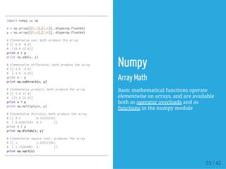 importnumpyasnp
x=np.array([[1,2],[3,4]],dtype=np.float64)
y=np.array([[5,6],[7,8]],dtype=np.float64)
#Elementwisesum;bothproducethearray
#[[6.0 8.0]
# [10.012.0]]
printx+y
printnp.add(x,y)
#Elementwisedifference;bothproducethearray
#[[-4.0-4.0]
# [-4.0-4.0]]
printx-y
printnp.subtract(x,y)
#Elementwiseproduct;bothproducethearray
#[[5.012.0]
# [21.032.0]]
printx*y
printnp.multiply(x,y)
#Elementwisedivision;bothproducethearray
#[[0.2 0.33333333]
# [0.42857143 0.5 ]]
printx/y
printnp.divide(x,y)
#Elementwisesquareroot;producesthearray
#[[1. 1.41421356]
# [1.73205081 2. ]]
printnp.sqrt(x)
Numpy
Array Math
Basic mathematical functions operate
elementwise on arrays, and are available
both as operator overloads and as
functions in the numpy module
25 / 42
 