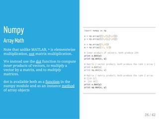 Numpy
Array Math
Note that unlike MATLAB, *is elementwise
multiplication, not matrix multiplication.
We instead use the dot function to compute
inner products of vectors, to multiply a
vector by a matrix, and to multiply
matrices.
dot is available both as a function in the
numpy module and as an instance method
of array objects
importnumpyasnp
x=np.array([[1,2],[3,4]])
y=np.array([[5,6],[7,8]])
v=np.array([9,10])
w=np.array([11,12])
#Innerproductofvectors;bothproduce219
printv.dot(w)
printnp.dot(v,w)
#Matrix/vectorproduct;bothproducetherank1array[296
printx.dot(v)
printnp.dot(x,v)
#Matrix/matrixproduct;bothproducetherank2array
#[[1922]
# [4350]]
printx.dot(y)
printnp.dot(x,y)
26 / 42
 