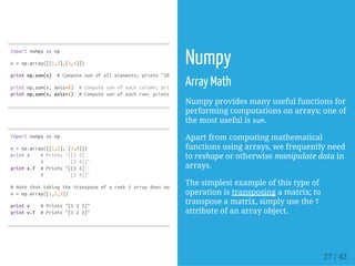 importnumpyasnp
x=np.array([[1,2],[3,4]])
printnp.sum(x) #Computesumofallelements;prints"10"
printnp.sum(x,axis=0) #Computesumofeachcolumn;prints"[46]"
printnp.sum(x,axis=1) #Computesumofeachrow;prints"[37]"
importnumpyasnp
x=np.array([[1,2],[3,4]])
printx #Prints"[[12]
# [34]]"
printx.T #Prints"[[13]
# [24]]"
#Notethattakingthetransposeofarank1arraydoesnothing:
v=np.array([1,2,3])
printv #Prints"[123]"
printv.T #Prints"[123]"
Numpy
Array Math
Numpy provides many useful functions for
performing computations on arrays; one of
the most useful is sum.
Apart from computing mathematical
functions using arrays, we frequently need
to reshape or otherwise manipulate data in
arrays.
The simplest example of this type of
operation is transposing a matrix; to
transpose a matrix, simply use the T
attribute of an array object.
27 / 42
 