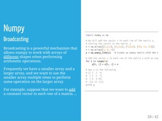 Numpy
Broadcasting
Broadcasting is a powerful mechanism that
allows numpy to work with arrays of
different shapes when performing
arithmetic operations.
Frequently we have a smaller array and a
larger array, and we want to use the
smaller array multiple times to perform
some operation on the larger array.
For example, suppose that we want to add
a constant vector to each row of a matrix ...
importnumpyasnp
#Wewilladdthevectorvtoeachrowofthematrixx,
#storingtheresultinthematrixy
x=np.array([[1,2,3],[4,5,6],[7,8,9],[10,11,12]])
v=np.array([1,0,1])
y=np.empty_like(x) #Createanemptymatrixwiththesame
#Addthevectorvtoeachrowofthematrixxwithanexplici
foriinrange(4):
y[i,:]=x[i,:]+v
#Nowyisthefollowing
#[[2 2 4]
# [5 5 7]
# [8 810]
# [111113]]
printy
28 / 42
 