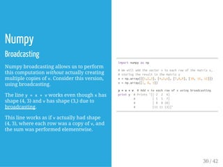 Numpy
Broadcasting
Numpy broadcasting allows us to perform
this computation without actually creating
multiple copies of v. Consider this version,
using broadcasting.
The line y=x+vworks even though xhas
shape (4, 3) and vhas shape (3,) due to
broadcasting.
This line works as if vactually had shape
(4, 3), where each row was a copy of v, and
the sum was performed elementwise.
importnumpyasnp
#Wewilladdthevectorvtoeachrowofthematrixx,
#storingtheresultinthematrixy
x=np.array([[1,2,3],[4,5,6],[7,8,9],[10,11,12]])
v=np.array([1,0,1])
y=x+v #Addvtoeachrowofxusingbroadcasting
printy #Prints"[[2 2 4]
# [5 5 7]
# [8 810]
# [111113]]"
30 / 42
 