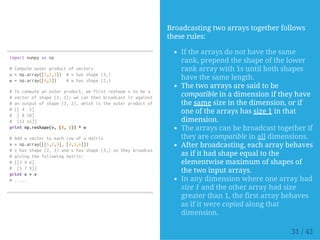 importnumpyasnp
#Computeouterproductofvectors
v=np.array([1,2,3]) #vhasshape(3,)
w=np.array([4,5]) #whasshape(2,)
#Tocomputeanouterproduct,wefirstreshapevtobeacolumn
#vectorofshape(3,1);wecanthenbroadcastitagainstwtoyield
#anoutputofshape(3,2),whichistheouterproductofvandw:
#[[4 5]
# [810]
# [1215]]
printnp.reshape(v,(3,1))*w
#Addavectortoeachrowofamatrix
x=np.array([[1,2,3],[4,5,6]])
#xhasshape(2,3)andvhasshape(3,)sotheybroadcastto(2,3),
#givingthefollowingmatrix:
#[[246]
# [579]]
printx+v
#.....
Broadcasting two arrays together follows
these rules:
If the arrays do not have the same
rank, prepend the shape of the lower
rank array with 1s until both shapes
have the same length.
The two arrays are said to be
compatible in a dimension if they have
the same size in the dimension, or if
one of the arrays has size 1 in that
dimension.
The arrays can be broadcast together if
they are compatible in all dimensions.
After broadcasting, each array behaves
as if it had shape equal to the
elementwise maximum of shapes of
the two input arrays.
In any dimension where one array had
size 1 and the other array had size
greater than 1, the first array behaves
as if it were copied along that
dimension.
31 / 42
 
