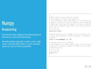 Numpy
Broadcasting
Functions that support broadcasting are
known as universal functions.
Broadcasting typically makes your code
more concise and faster, so you should
strive to use it where possible.
#.....
#Addavectortoeachcolumnofamatrix
#xhasshape(2,3)andwhasshape(2,).
#Ifwetransposexthenithasshape(3,2)andcanbebroadc
#againstwtoyieldaresultofshape(3,2);transposingthi
#yieldsthefinalresultofshape(2,3)whichisthematrix
#thevectorwaddedtoeachcolumn.Givesthefollowingmatri
#[[5 6 7]
# [91011]]
print(x.T+w).T
#Anothersolutionistoreshapewtobearowvectorofshape
#wecanthenbroadcastitdirectlyagainstxtoproducethes
#output.
printx+np.reshape(w,(2,1))
#Multiplyamatrixbyaconstant:
#xhasshape(2,3).Numpytreatsscalarsasarraysofshape
#thesecanbebroadcasttogethertoshape(2,3),producingt
#followingarray:
#[[2 4 6]
# [81012]]
printx*2
32 / 42
 