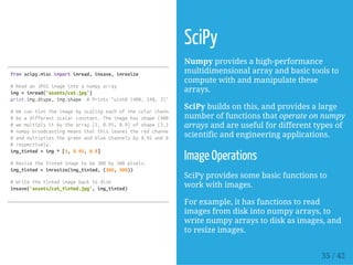 fromscipy.miscimportimread,imsave,imresize
#ReadanJPEGimageintoanumpyarray
img=imread('assets/cat.jpg')
printimg.dtype,img.shape #Prints"uint8(400,248,3)"
#Wecantinttheimagebyscalingeachofthecolorchannels
#byadifferentscalarconstant.Theimagehasshape(400,248,3);
#wemultiplyitbythearray[1,0.95,0.9]ofshape(3,);
#numpybroadcastingmeansthatthisleavestheredchannelunchanged,
#andmultipliesthegreenandbluechannelsby0.95and0.9
#respectively.
img_tinted=img*[1,0.95,0.9]
#Resizethetintedimagetobe300by300pixels.
img_tinted=imresize(img_tinted,(300,300))
#Writethetintedimagebacktodisk
imsave('assets/cat_tinted.jpg',img_tinted)
SciPy
Numpy provides a high-performance
multidimensional array and basic tools to
compute with and manipulate these
arrays.
SciPy builds on this, and provides a large
number of functions that operate on numpy
arrays and are useful for different types of
scientific and engineering applications.
Image Operations
SciPy provides some basic functions to
work with images.
For example, it has functions to read
images from disk into numpy arrays, to
write numpy arrays to disk as images, and
to resize images.
35 / 42
 