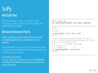 SciPy
MATLAB Files
The functions scipy.io.loadmatand
scipy.io.savematallow you to read and
write MATLAB files.
Distance between Points
SciPy defines some useful functions for
computing distances between sets of
points.
The function scipy.spatial.distance.pdist
computes the distance between all pairs of
points in a given set.
A similar function
(scipy.spatial.distance.cdist) computes
the distance between all pairs across two
sets of points.
importnumpyasnp
fromscipy.spatial.distanceimportpdist,squareform
#Createthefollowingarraywhereeachrowisapointin2Ds
#[[01]
# [10]
# [20]]
x=np.array([[0,1],[1,0],[2,0]])
printx
#ComputetheEuclideandistancebetweenallrowsofx.
#d[i,j]istheEuclideandistancebetweenx[i,:]andx[j,:
#anddisthefollowingarray:
#[[0. 1.41421356 2.23606798]
# [1.41421356 0. 1. ]
# [2.23606798 1. 0. ]]
d=squareform(pdist(x,'euclidean'))
printd
36 / 42
 