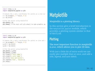 importnumpyasnp
importmatplotlib.pyplotasplt
#Computethexandycoordinatesforpointsonasinecurve
x=np.arange(0,3*np.pi,0.1)
y=np.sin(x)
#Plotthepointsusingmatplotlib
plt.plot(x,y)
plt.show() #Youmustcallplt.show()tomakegraphicsappear.
importnumpyasnp
importmatplotlib.pyplotasplt
#Computethexandycoordinatesforpointsonsineandcosinecurves
x=np.arange(0,3*np.pi,0.1)
y_sin=np.sin(x)
y_cos=np.cos(x)
#Plotthepointsusingmatplotlib
plt.plot(x,y_sin)
plt.plot(x,y_cos)
plt.xlabel('xaxislabel')
plt.ylabel('yaxislabel')
plt.title('SineandCosine')
plt.legend(['Sine','Cosine'])
plt.show()
Matplotlib
Matplotlib is a plotting library.
In this section give a brief introduction to
the matplotlib.pyplotmodule, which
provides a plotting system similar to that
of MATLAB.
Plotting
The most important function in matplotlib
is plot, which allows you to plot 2D data.
With just a little bit of extra work we can
easily plot multiple lines at once, and add a
title, legend, and axis labels.
39 / 42
 