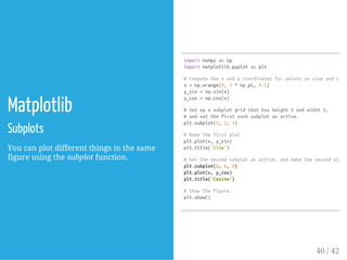 Matplotlib
Subplots
You can plot different things in the same
figure using the subplot function.
importnumpyasnp
importmatplotlib.pyplotasplt
#Computethexandycoordinatesforpointsonsineandcosin
x=np.arange(0,3*np.pi,0.1)
y_sin=np.sin(x)
y_cos=np.cos(x)
#Setupasubplotgridthathasheight2andwidth1,
#andsetthefirstsuchsubplotasactive.
plt.subplot(2,1,1)
#Makethefirstplot
plt.plot(x,y_sin)
plt.title('Sine')
#Setthesecondsubplotasactive,andmakethesecondplot.
plt.subplot(2,1,2)
plt.plot(x,y_cos)
plt.title('Cosine')
#Showthefigure.
plt.show()
40 / 42
 