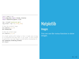 importnumpyasnp
fromscipy.miscimportimread,imresize
importmatplotlib.pyplotasplt
img=imread('assets/cat.jpg')
img_tinted=img*[1,0.95,0.9]
#Showtheoriginalimage
plt.subplot(1,2,1)
plt.imshow(img)
#Showthetintedimage
plt.subplot(1,2,2)
#Aslightgotchawithimshowisthatitmightgivestrangeresults
#ifpresentedwithdatathatisnotuint8.Toworkaroundthis,we
#explicitlycasttheimagetouint8beforedisplayingit.
plt.imshow(np.uint8(img_tinted))
plt.show()
Matplotlib
Images
You can use the imshowfunction to show
images.
41 / 42
 