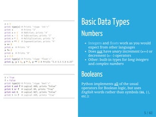 x=3
printtype(x)#Prints"<type'int'>"
printx #Prints"3"
printx+1 #Addition;prints"4"
printx-1 #Subtraction;prints"2"
printx*2 #Multiplication;prints"6"
printx**2 #Exponentiation;prints"9"
x+=1
printx #Prints"4"
x*=2
printx #Prints"8"
y=2.5
printtype(y)#Prints"<type'float'>"
printy,y+1,y*2,y**2#Prints"2.53.55.06.25"
t=True
f=False
printtype(t)#Prints"<type'bool'>"
printtandf#LogicalAND;prints"False"
printtorf #LogicalOR;prints"True"
printnott #LogicalNOT;prints"False"
printt!=f #LogicalXOR;prints"True"
Basic Data Types
Numbers
Integers and floats work as you would
expect from other languages
Does not have unary increment (x++) or
decrement (x--) operators
Other: built-in types for long integers
and complex numbers
Booleans
Python implements all of the usual
operators for Boolean logic, but uses
English words rather than symbols (&&, ||,
etc.):
5 / 42
 