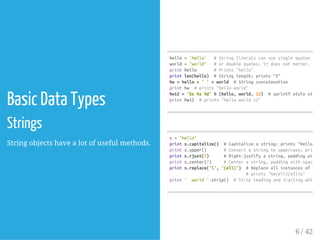 Basic Data Types
Strings
String objects have a lot of useful methods.
hello='hello' #Stringliteralscanusesinglequotes
world="world" #ordoublequotes;itdoesnotmatter.
printhello #Prints"hello"
printlen(hello) #Stringlength;prints"5"
hw=hello+''+world #Stringconcatenation
printhw #prints"helloworld"
hw12='%s%s%d'%(hello,world,12) #sprintfstylestring
printhw12 #prints"helloworld12"
s="hello"
prints.capitalize() #Capitalizeastring;prints"Hello"
prints.upper() #Convertastringtouppercase;prints
prints.rjust(7) #Right-justifyastring,paddingwiths
prints.center(7) #Centerastring,paddingwithspaces;
prints.replace('l','(ell)') #Replaceallinstancesofone
#prints"he(ell)(ell)o"
print' world'.strip() #Stripleadingandtrailingwhitesp
6 / 42
 