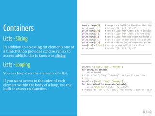 Containers
Lists - Slicing
In addition to accessing list elements one at
a time, Python provides concise syntax to
access sublists; this is known as slicing
Lists - Looping
You can loop over the elements of a list.
If you want access to the index of each
element within the body of a loop, use the
built-in enumeratefunction.
nums=range(5) #rangeisabuilt-infunctionthatcreates
printnums #Prints"[0,1,2,3,4]"
printnums[2:4] #Getaslicefromindex2to4(exclusive)
printnums[2:] #Getaslicefromindex2totheend;prin
printnums[:2] #Getaslicefromthestarttoindex2(ex
printnums[:] #Getasliceofthewholelist;prints["0
printnums[:-1] #Sliceindicescanbenegative;prints["0
nums[2:4]=[8,9]#Assignanewsublisttoaslice
printnums #Prints"[0,1,8,9,4]"
animals=['cat','dog','monkey']
foranimalinanimals:
printanimal
#Prints"cat","dog","monkey",eachonitsownline.
#------
animals=['cat','dog','monkey']
foridx,animalinenumerate(animals):
print'#%d:%s'%(idx+1,animal)
#Prints"#1:cat","#2:dog","#3:monkey",eachonitsownl
8 / 42
 
