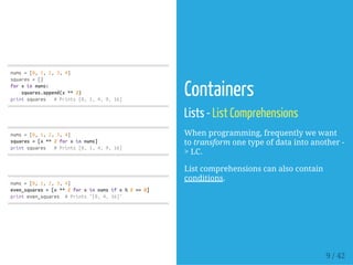 nums=[0,1,2,3,4]
squares=[]
forxinnums:
squares.append(x**2)
printsquares #Prints[0,1,4,9,16]
nums=[0,1,2,3,4]
squares=[x**2forxinnums]
printsquares #Prints[0,1,4,9,16]
nums=[0,1,2,3,4]
even_squares=[x**2forxinnumsifx%2==0]
printeven_squares #Prints"[0,4,16]"
Containers
Lists - List Comprehensions
When programming, frequently we want
to transform one type of data into another -
> LC.
List comprehensions can also contain
conditions.
9 / 42
 
