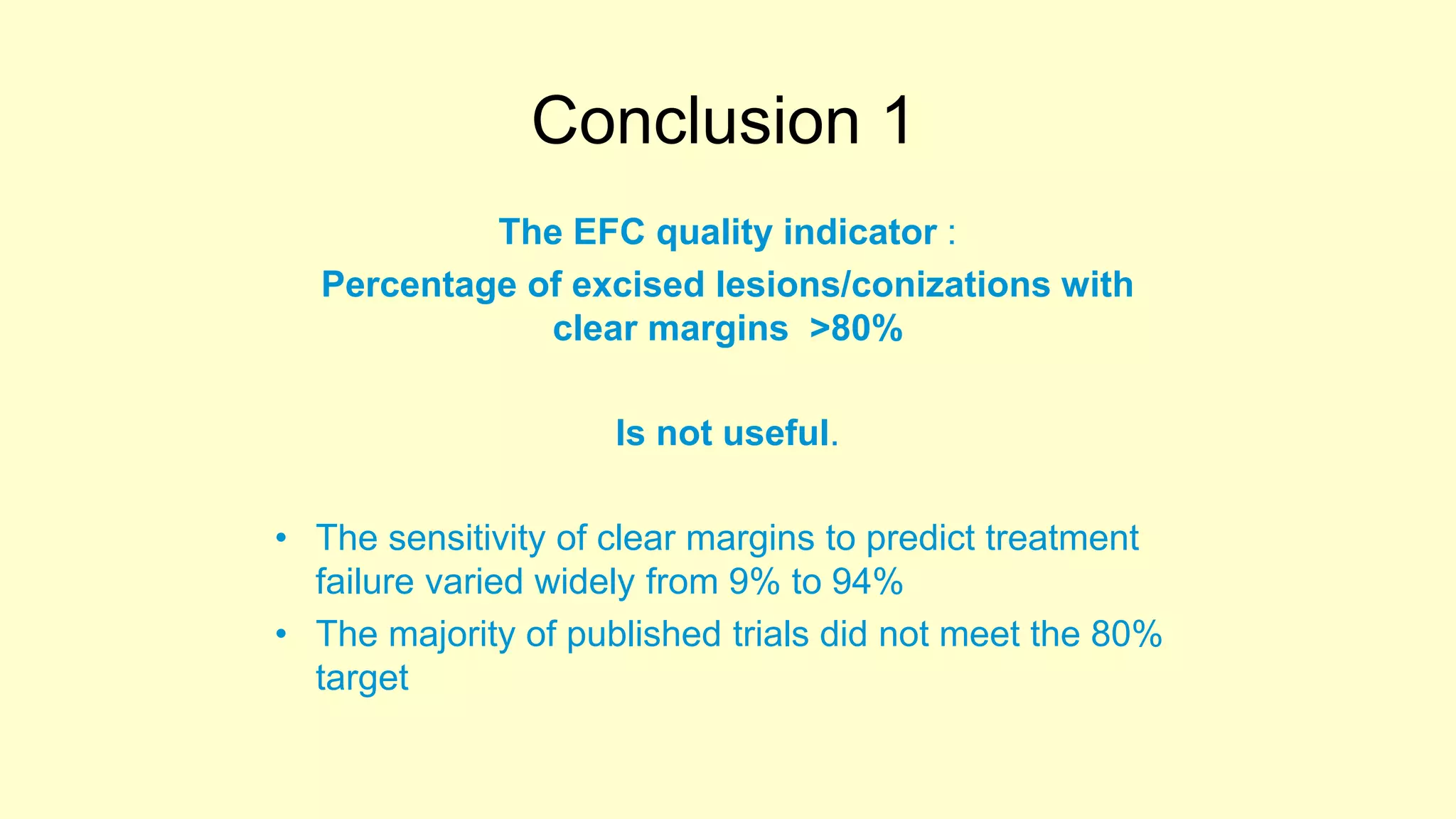 Conclusion 1
The EFC quality indicator :
Percentage of excised lesions/conizations with
clear margins >80%
Is not useful.
• The sensitivity of clear margins to predict treatment
failure varied widely from 9% to 94%
• The majority of published trials did not meet the 80%
target
 