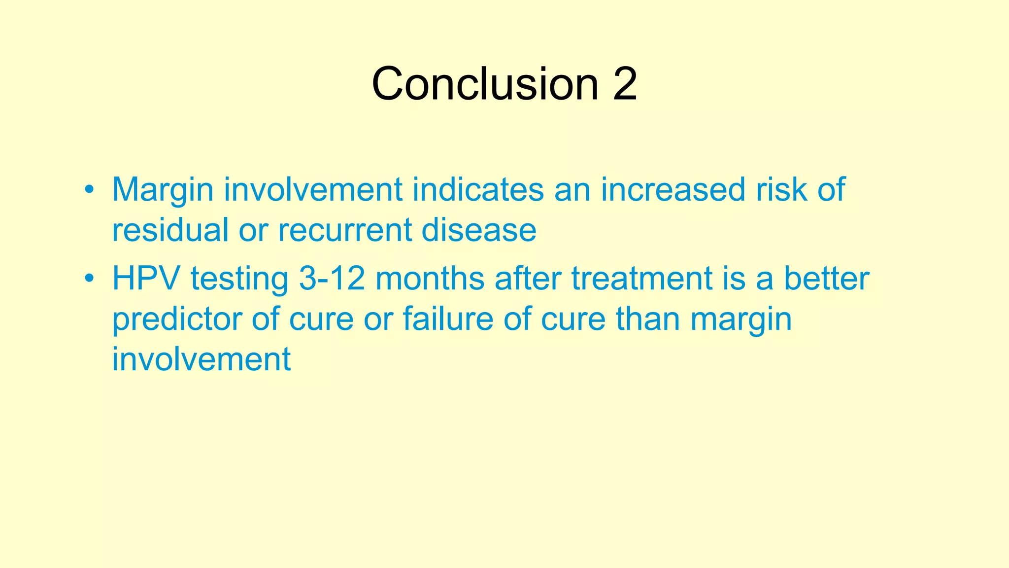 Conclusion 2
• Margin involvement indicates an increased risk of
residual or recurrent disease
• HPV testing 3-12 months after treatment is a better
predictor of cure or failure of cure than margin
involvement
 