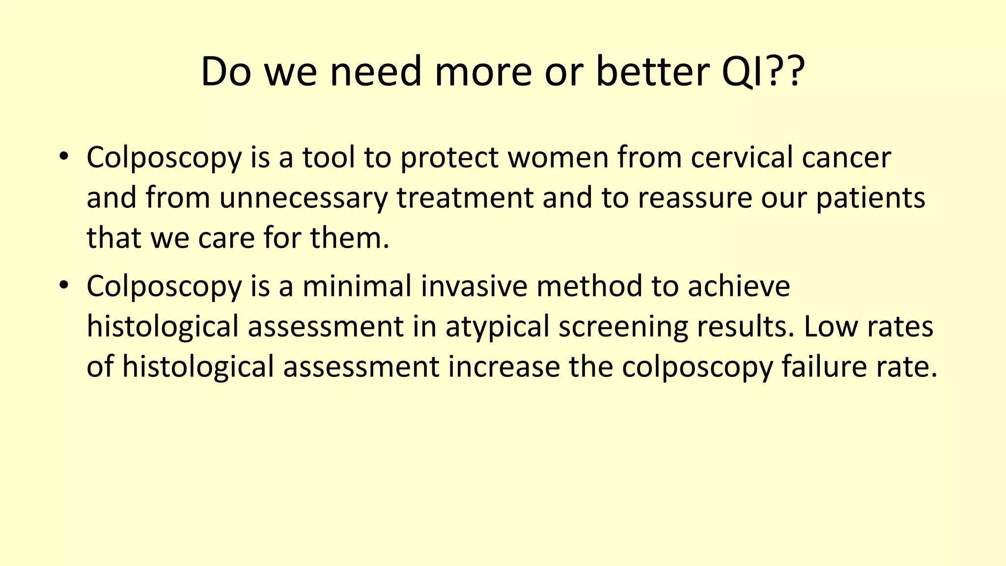 Do we need more or better QI??
• Colposcopy is a tool to protect women from cervical cancer
and from unnecessary treatment and to reassure our patients
that we care for them.
• Colposcopy is a minimal invasive method to achieve
histological assessment in atypical screening results. Low rates
of histological assessment increase the colposcopy failure rate.
 