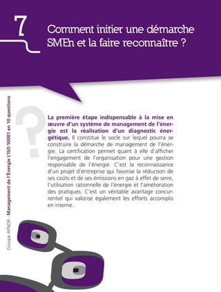 La première étape indispensable à la mise en
œuvre d’un système de management de l’éner-
gie est la réalisation d’un diagnostic éner-
gétique. Il constitue le socle sur lequel pourra se
construire la démarche de management de l’éner-
gie. La certification permet quant à elle d’afficher
l’engagement de l’organisation pour une gestion
responsable de l’énergie. C’est la reconnaissance
d’un projet d’entreprise qui favorise la réduction de
ses coûts et de ses émissions en gaz à effet de serre,
l’utilisation rationnelle de l’énergie et l’amélioration
des pratiques. C’est un véritable avantage concur-
rentiel qui valorise également les efforts accomplis
en interne.
?
Comment initier une démarche
SMEn et la faire reconnaître ?
7
GroupeAFNOR-Managementdel’ÉnergieL’ISO50001en10questions
 
