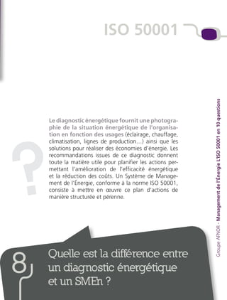 Quelle est la différence entre
un diagnostic énergétique
et un SMEn ?
8
Le diagnostic énergétique fournit une photogra-
phie de la situation énergétique de l’organisa-
tion en fonction des usages (éclairage, chauffage,
climatisation, lignes de production…) ainsi que les
solutions pour réaliser des économies d’énergie. Les
recommandations issues de ce diagnostic donnent
toute la matière utile pour planifier les actions per-
mettant l’amélioration de l’efficacité énergétique
et la réduction des coûts. Un Système de Manage-
ment de l’Énergie, conforme à la norme ISO 50001,
consiste à mettre en œuvre ce plan d’actions de
manière structurée et pérenne.
?
ISO 50001
GroupeAFNOR-Managementdel’ÉnergieL’ISO50001en10questions
 
