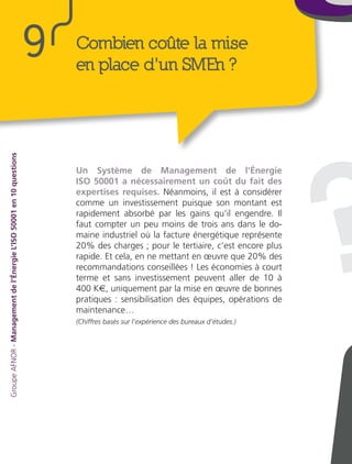 ?
Un Système de Management de l’Énergie
ISO 50001 a nécessairement un coût du fait des
expertises requises. Néanmoins, il est à considérer
comme un investissement puisque son montant est
rapidement absorbé par les gains qu’il engendre. Il
faut compter un peu moins de trois ans dans le do-
maine industriel où la facture énergétique représente
20% des charges ; pour le tertiaire, c’est encore plus
rapide. Et cela, en ne mettant en œuvre que 20% des
recommandations conseillées ! Les économies à court
terme et sans investissement peuvent aller de 10 à
400 K€, uniquement par la mise en œuvre de bonnes
pratiques : sensibilisation des équipes, opérations de
maintenance…
(Chiffres basés sur l’expérience des bureaux d’études.)
Combien coûte la mise
en place d’un SMEn ?
9
GroupeAFNOR-Managementdel’ÉnergieL’ISO50001en10questions
 