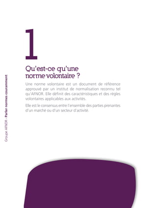 1Qu’est-ce qu’une
norme volontaire ?
Une norme volontaire est un document de référence
approuvé par un institut de normalisation reconnu tel
qu’AFNOR. Elle définit des caractéristiques et des règles
volontaires applicables aux activités.
Elle est le consensus entre l’ensemble des parties prenantes
d’un marché ou d’un secteur d’activité.
GroupeAFNOR-Parlernormescouramment
 