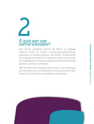 2À quoi sert une
norme volontaire?
Une norme volontaire permet de définir un langage
commun entre les acteurs économiques-producteurs,
utilisateurs et consommateurs, de clarifier, d’harmoniser
les pratiques et de définir le niveau de qualité, de sécurité,
de compatibilité, de moindre impact environnemental des
produits, services et pratiques.
Elles facilitent les échanges commerciaux, tant nationaux
qu’internationaux, et contribuent à mieux structurer l’éco-
nomie et à faciliter la vie quotidienne de chacun.
GroupeAFNOR-Parlernormescouramment
 