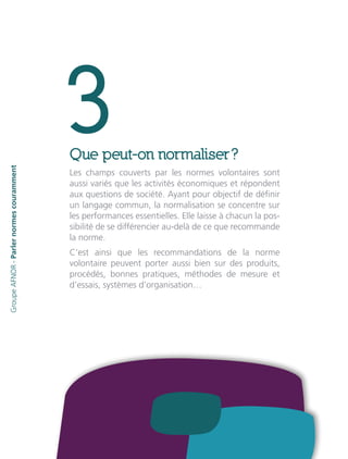 3Que peut-on normaliser ?
Les champs couverts par les normes volontaires sont
aussi variés que les activités économiques et répondent
aux questions de société. Ayant pour objectif de définir
un langage commun, la normalisation se concentre sur
les performances essentielles. Elle laisse à chacun la pos-
sibilité de se différencier au-delà de ce que recommande
la norme.
C’est ainsi que les recommandations de la norme
volontaire peuvent porter aussi bien sur des produits,
procédés, bonnes pratiques, méthodes de mesure et
d’essais, systèmes d’organisation…
GroupeAFNOR-Parlernormescouramment
 