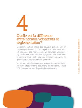 4Quelle est la différence
entre normes volontaires et
réglementation ?
La réglementation relève des pouvoirs publics. Elle est
l’expression d’une loi, d’un règlement. Son application
est imposée. Les normes ont un caractère volontaire.
S’y conformer n’est pas une obligation. Elles traduisent
l’engagement des entreprises de satisfaire un niveau de
qualité et sécurité reconnu et approuvé.
Les normes volontaires peuvent soutenir la réglementation
en étant citées comme documents de référence. Seules
1 % des normes sont d’application obligatoire.
GroupeAFNOR-Parlernormescouramment
 