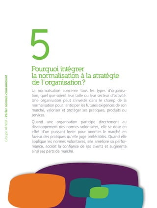 5Pourquoi intégrer
la normalisation à la stratégie
de l’organisation ?
La normalisation concerne tous les types d’organisa-
tion, quel que soient leur taille ou leur secteur d’activité.
Une organisation peut s’investir dans le champ de la
normalisation pour : anticiper les futures exigences de son
marché, valoriser et protéger ses pratiques, produits ou
services.
Quand une organisation participe directement au
développement des normes volontaires, elle se dote en
effet d’un puissant levier pour orienter le marché en
faveur des pratiques qu’elle juge préférables. Quand elle
applique les normes volontaires, elle améliore sa perfor-
mance, accroît la confiance de ses clients et augmente
ainsi ses parts de marché.
GroupeAFNOR-Parlernormescouramment
 