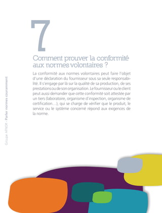 7Comment prouver la conformité
aux normes volontaires ?
La conformité aux normes volontaires peut faire l’objet
d’une déclaration du fournisseur sous sa seule responsabi-
lité. Il s’engage par là sur la qualité de sa production, de ses
prestationsoudesonorganisation.Lefournisseurouleclient
peut aussi demander que cette conformité soit attestée par
un tiers (laboratoire, organisme d’inspection, organisme de
certification…), qui se charge de vérifier que le produit, le
service ou le système concerné répond aux exigences de
la norme.
GroupeAFNOR-Parlernormescouramment
 