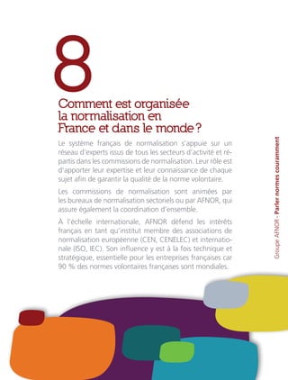 8Comment est organisée
la normalisation en
France et dans le monde ?
Le système français de normalisation s’appuie sur un
réseau d’experts issus de tous les secteurs d’activité et ré-
partis dans les commissions de normalisation. Leur rôle est
d’apporter leur expertise et leur connaissance de chaque
sujet afin de garantir la qualité de la norme volontaire.
Les commissions de normalisation sont animées par
les bureaux de normalisation sectoriels ou par AFNOR, qui
assure également la coordination d’ensemble.
À l’échelle internationale, AFNOR défend les intérêts
français en tant qu’institut membre des associations de
normalisation européenne (CEN, CENELEC) et internatio-
nale (ISO, IEC). Son influence y est à la fois technique et
stratégique, essentielle pour les entreprises françaises car
90 % des normes volontaires françaises sont mondiales.
GroupeAFNOR-Parlernormescouramment
 