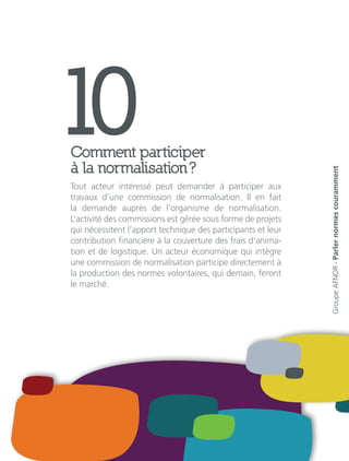 10Comment participer
à la normalisation ?
Tout acteur intéressé peut demander à participer aux
travaux d’une commission de normalisation. Il en fait
la demande auprès de l’organisme de normalisation.
L’activité des commissions est gérée sous forme de projets
qui nécessitent l’apport technique des participants et leur
contribution financière à la couverture des frais d’anima-
tion et de logistique. Un acteur économique qui intègre
une commission de normalisation participe directement à
la production des normes volontaires, qui demain, feront
le marché.
GroupeAFNOR-Parlernormescouramment
 