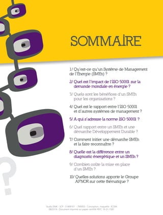 ?
SOMMAIRE
1/ Qu’est-ce qu’un Système de Management
de l’Énergie (SMEn) ?
2/ Quel est l’impact de l’ISO 50001 sur la
demande mondiale en énergie ?
3/ Quels sont les bénéfices d’un SMEn
pour les organisations ?
4/ Quel est le rapport entre l’ISO 50001
et d’autres systèmes de management ?
5/ A qui s’adresse la norme ISO 50001 ?
6/ Quel rapport entre un SMEn et une
démarche Développement Durable ?
7/ Comment initier une démarche SMEn
et la faire reconnaître ?
8/ Quelle est la différence entre un
diagnostic énergétique et un SMEn ?
9/ Combien coûte la mise en place
d’un SMEn ?
10/ Quelles solutions apporte le Groupe
AFNOR sur cette thématique ?
Studio DMK - SCP - S1408101 - 700003 - Conception, maquette : ICOM
08/2014 - Document imprimé sur papier certififé PEFC 10-31-1581
 