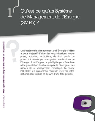 Un Système de Management de l’Énergie (SMEn)
a pour objectif d’aider les organisations (entre-
prises, autorités, institutions, de droit public ou
privé…) à développer une gestion méthodique de
l’énergie. Il est l’approche privilégiée pour faire face
à l’augmentation durable des prix de l’énergie et des
risques liés au changement climatique. La norme
ISO 50001 est aujourd’hui l’outil de référence inter-
national pour la mise en oeuvre d’une telle gestion.
?
Qu’est-ce qu’un Système
de Management de l’Énergie
(SMEn) ?
1
GroupeAFNOR-Managementdel’ÉnergieL’ISO50001en10questions
 