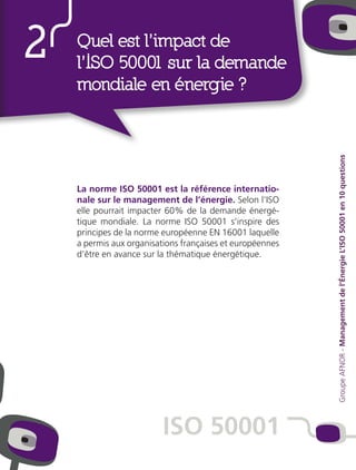 La norme ISO 50001 est la référence internatio-
nale sur le management de l’énergie. Selon l’ISO
elle pourrait impacter 60% de la demande énergé-
tique mondiale. La norme ISO 50001 s’inspire des
principes de la norme européenne EN 16001 laquelle
a permis aux organisations françaises et européennes
d’être en avance sur la thématique énergétique.
2 Quel est l’impact de
l’ISO 50001 sur la demande
mondiale en énergie ?
ISO 50001
GroupeAFNOR-Managementdel’ÉnergieL’ISO50001en10questions
 