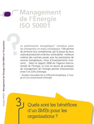 Quels sont les bénéfices
d’un SMEn pour les
organisations ?
La performance énergétique* constitue pour
les entreprises un enjeu stratégique ! Elle permet
de renforcer leur compétitivité, par la baisse de leurs
coûts de production et de leur vulnérabilité : meilleure
maîtrise des contrats passés avec les prestataires de
services énergétiques, choix d’investissements inno-
vants… Selon le rapport 2008 de l’Agence Interna-
tionale de l’Énergie, la mise en œuvre de pratiques
de management de l’énergie permet d’économiser
entre 5 et 22% d’énergie.
*
résultats mesurables liés à l’efficacité énergétique, à l’usa-
ge et à la consommation d’énergie.
?
3
Management
de l’Énergie
ISO 50001
GroupeAFNOR-Managementdel’ÉnergieL’ISO50001en10questions
 
