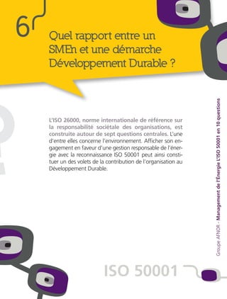 ?
Quel rapport entre un
SMEn et une démarche
Développement Durable ?
L’ISO 26000, norme internationale de référence sur
la responsabilité sociétale des organisations, est
construite autour de sept questions centrales. L’une
d’entre elles concerne l’environnement. Afficher son en-
gagement en faveur d’une gestion responsable de l’éner-
gie avec la reconnaissance ISO 50001 peut ainsi consti-
tuer un des volets de la contribution de l’organisation au
Développement Durable.
6
ISO 50001
GroupeAFNOR-Managementdel’ÉnergieL’ISO50001en10questions
 