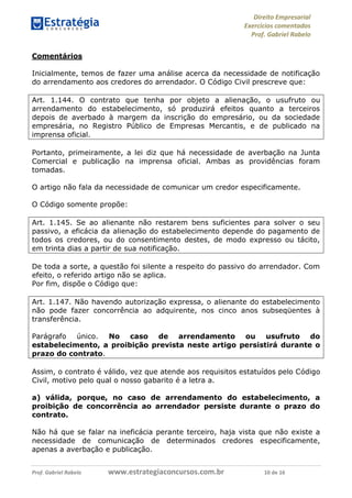 Direito Empresarial
Exercícios comentados
Prof. Gabriel Rabelo
Prof. Gabriel Rabelo www.estrategiaconcursos.com.br 10 de 16
Comentários
Inicialmente, temos de fazer uma análise acerca da necessidade de notificação
do arrendamento aos credores do arrendador. O Código Civil prescreve que:
Art. 1.144. O contrato que tenha por objeto a alienação, o usufruto ou
arrendamento do estabelecimento, só produzirá efeitos quanto a terceiros
depois de averbado à margem da inscrição do empresário, ou da sociedade
empresária, no Registro Público de Empresas Mercantis, e de publicado na
imprensa oficial.
Portanto, primeiramente, a lei diz que há necessidade de averbação na Junta
Comercial e publicação na imprensa oficial. Ambas as providências foram
tomadas.
O artigo não fala da necessidade de comunicar um credor especificamente.
O Código somente propõe:
Art. 1.145. Se ao alienante não restarem bens suficientes para solver o seu
passivo, a eficácia da alienação do estabelecimento depende do pagamento de
todos os credores, ou do consentimento destes, de modo expresso ou tácito,
em trinta dias a partir de sua notificação.
De toda a sorte, a questão foi silente a respeito do passivo do arrendador. Com
efeito, o referido artigo não se aplica.
Por fim, dispõe o Código que:
Art. 1.147. Não havendo autorização expressa, o alienante do estabelecimento
não pode fazer concorrência ao adquirente, nos cinco anos subseqüentes à
transferência.
Parágrafo único. No caso de arrendamento ou usufruto do
estabelecimento, a proibição prevista neste artigo persistirá durante o
prazo do contrato.
Assim, o contrato é válido, vez que atende aos requisitos estatuídos pelo Código
Civil, motivo pelo qual o nosso gabarito é a letra a.
a) válida, porque, no caso de arrendamento do estabelecimento, a
proibição de concorrência ao arrendador persiste durante o prazo do
contrato.
Não há que se falar na ineficácia perante terceiro, haja vista que não existe a
necessidade de comunicação de determinados credores especificamente,
apenas a averbação e publicação.
 