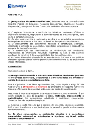 Direito Empresarial
Exercícios comentados
Prof. Gabriel Rabelo
Prof. Gabriel Rabelo www.estrategiaconcursos.com.br 11 de 16
Gabarito  A.
8. (FGV/Auditor Fiscal/ISS Recife/2014) Sobre os atos de competência do
Registro Público de Empresas Mercantis (denominado atualmente Registro
Empresarial), a cargo das Juntas Comerciais, assinale a afirmativa correta.
a) O registro compreende a matrícula dos leiloeiros, tradutores públicos e
intérpretes comerciais, trapicheiros e administradores de armazéns-gerais, bem
como o cancelamento dela.
b) Os atos concernentes a sociedades simples e a sociedades empresárias
estrangeiras autorizadas a funcionar no Brasil estão sujeitos a arquivamento.
c) O arquivamento dos documentos relativos à constituição, alteração,
dissolução e extinção de associações, sociedades empresárias e cooperativas
compete às Juntas Comerciais.
d) A autenticação dos instrumentos de escrituração das sociedades
empresárias, do empresário individual, registrado ou não, e dos agentes
auxiliares do comércio é de responsabilidade das Juntas Comerciais.
e) As Juntas Comerciais procederão ao assentamento dos usos e das práticas
mercantis apenas quando houver provocação da Procuradoria ou de entidade de
classe interessada.
Comentários
Comentemos item a item...
a) O registro compreende a matrícula dos leiloeiros, tradutores públicos
e intérpretes comerciais, trapicheiros e administradores de armazéns-
gerais, bem como o cancelamento dela.
Este é o gabarito. Já se falou aqui também que, como dispõe o artigo 967 do
Código Civil, é obrigatória a inscrição do empresário no Registro Público de
Empresas Mercantis da respectiva sede, antes do início de sua atividade.
Mas, onde é feito esse registro? Esse registro é feito na Junta Comercial. É ela
quem executa os atos de registro (a saber, matrícula, arquivamento e
autenticação) dos empresários individuais e sociedades empresárias.
Tratemos das três espécies de registro.
A matrícula é nada mais do que o registro de leiloeiros, tradutores públicos,
intérpretes, trapicheiros e administradores de armazéns gerais, assim como o
seu cancelamento.
b) Os atos concernentes a sociedades simples e a sociedades
empresárias estrangeiras autorizadas a funcionar no Brasil estão
sujeitos a arquivamento.
 