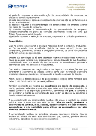 Direito Empresarial
Exercícios comentados
Prof. Gabriel Rabelo
Prof. Gabriel Rabelo www.estrategiaconcursos.com.br 13 de 16
a) poderão requerer a desconsideração da personalidade da empresa, se
provada a confusão patrimonial.
b) nada poderão fazer, pois a personalidade da empresa não se confunde com a
de seu administrador.
c) poderão requerer a desconsideração da personalidade da empresa apenas
nos casos de relação de consumo.
d) poderão requerer a desconsideração da personalidade de empresa,
independentemente de prova da confusão patrimonial, tendo em vista que
Thiago figura como administrador.
e) poderão requerer a extinção da empresa, se provada a confusão patrimonial.
Comentários
Vige no direito empresarial o princípio “societas distat a singulis”, traduzindo-
se, “a sociedade tem, existência distinta de seus sócios”, tendo, por
conseguinte, patrimônio, direitos e obrigações próprios, os quais não podemos
confundir com os de seus sócios.
Embora sua concepção se dê para satisfazer legítimas necessidades humanas, a
figura da pessoa jurídica fora, gradualmente, sendo desviada de sua finalidade,
possibilitando que, por detrás de sua estrutura, se escondessem pessoas e
patrimônios para fins abusivos e fraudulentos.
Com efeito, passaram os magistrados a se deparar com situações em que
considerar a autonomia da pessoa jurídica como algo inatingível significaria
prestigiar interesses ilegítimos, consagrando a fraude e o abuso de direito.
Assim, surge a desconsideração da personalidade jurídica como remédio para
evitar o uso desvirtuado das pessoas jurídicas.
Também conhecida por teoria da penetração ou teoria da superação, a
teoria, portanto, relativiza o conceito, que antes era tido como absoluto, da
pessoa jurídica e da separação patrimonial, permitindo ao juiz, e somente a
ele, penetrar o manto da personalidade para coibir os abusos ou condenar a
fraude, através de seu uso.
A desconsideração da personalidade jurídica não ataca o instituto da pessoa
jurídica, mas o mau uso que dela se faz. Não se anula, portanto, a
personalidade jurídica, mas, apenas, episodicamente, no caso concreto,
suspende-se o véu societário para, atingir os responsáveis por atos
abusivos ou fraudulentos.
A personalidade jurídica da sociedade atingida permanece intacta. Não se
anulam os efeitos de seus atos constitutivos que, apenas, perdem eficácia
temporária, episódica, no caso concreto específico.
 