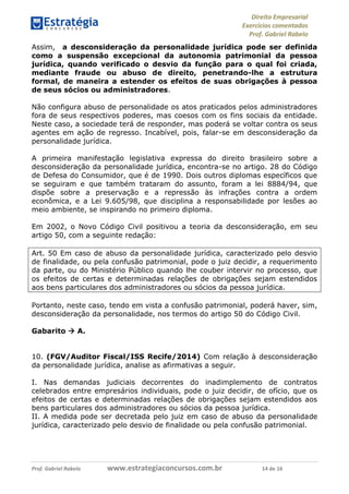 Direito Empresarial
Exercícios comentados
Prof. Gabriel Rabelo
Prof. Gabriel Rabelo www.estrategiaconcursos.com.br 14 de 16
Assim, a desconsideração da personalidade jurídica pode ser definida
como a suspensão excepcional da autonomia patrimonial da pessoa
jurídica, quando verificado o desvio da função para o qual foi criada,
mediante fraude ou abuso de direito, penetrando-lhe a estrutura
formal, de maneira a estender os efeitos de suas obrigações à pessoa
de seus sócios ou administradores.
Não configura abuso de personalidade os atos praticados pelos administradores
fora de seus respectivos poderes, mas coesos com os fins sociais da entidade.
Neste caso, a sociedade terá de responder, mas poderá se voltar contra os seus
agentes em ação de regresso. Incabível, pois, falar-se em desconsideração da
personalidade jurídica.
A primeira manifestação legislativa expressa do direito brasileiro sobre a
desconsideração da personalidade jurídica, encontra-se no artigo. 28 do Código
de Defesa do Consumidor, que é de 1990. Dois outros diplomas específicos que
se seguiram e que também trataram do assunto, foram a lei 8884/94, que
dispõe sobre a preservação e a repressão às infrações contra a ordem
econômica, e a Lei 9.605/98, que disciplina a responsabilidade por lesões ao
meio ambiente, se inspirando no primeiro diploma.
Em 2002, o Novo Código Civil positivou a teoria da desconsideração, em seu
artigo 50, com a seguinte redação:
Art. 50 Em caso de abuso da personalidade jurídica, caracterizado pelo desvio
de finalidade, ou pela confusão patrimonial, pode o juiz decidir, a requerimento
da parte, ou do Ministério Público quando lhe couber intervir no processo, que
os efeitos de certas e determinadas relações de obrigações sejam estendidos
aos bens particulares dos administradores ou sócios da pessoa jurídica.
Portanto, neste caso, tendo em vista a confusão patrimonial, poderá haver, sim,
desconsideração da personalidade, nos termos do artigo 50 do Código Civil.
Gabarito  A.
10. (FGV/Auditor Fiscal/ISS Recife/2014) Com relação à desconsideração
da personalidade jurídica, analise as afirmativas a seguir.
I. Nas demandas judiciais decorrentes do inadimplemento de contratos
celebrados entre empresários individuais, pode o juiz decidir, de ofício, que os
efeitos de certas e determinadas relações de obrigações sejam estendidos aos
bens particulares dos administradores ou sócios da pessoa jurídica.
II. A medida pode ser decretada pelo juiz em caso de abuso da personalidade
jurídica, caracterizado pelo desvio de finalidade ou pela confusão patrimonial.
 